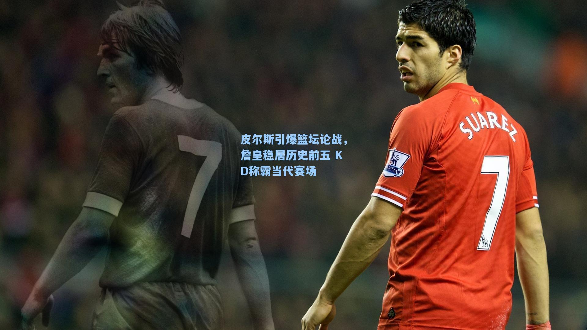皮尔斯引爆篮坛论战，詹皇稳居历史前五 KD称霸当代赛场
