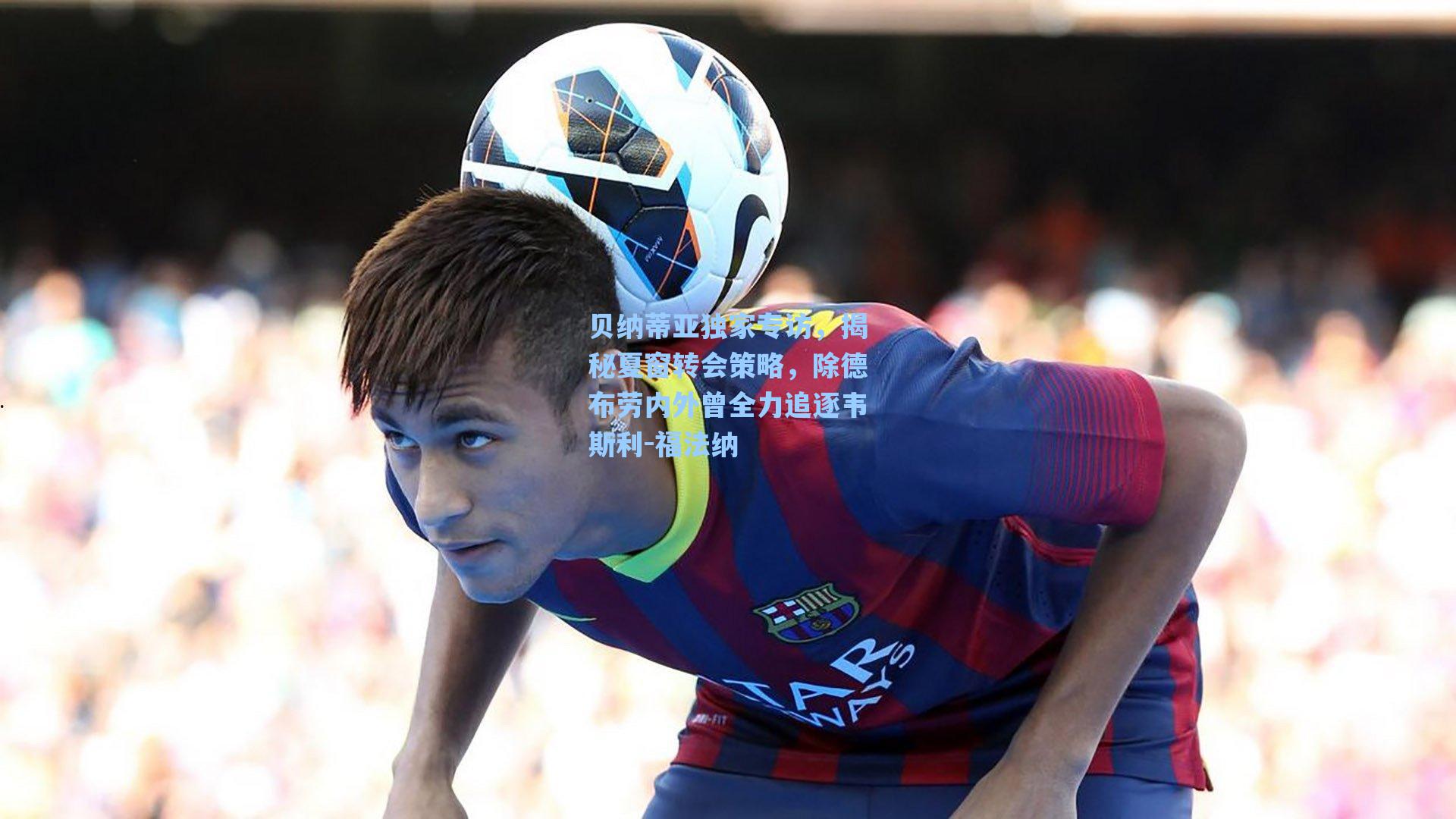 贝纳蒂亚独家专访，揭秘夏窗转会策略，除德布劳内外曾全力追逐韦斯利-福法纳