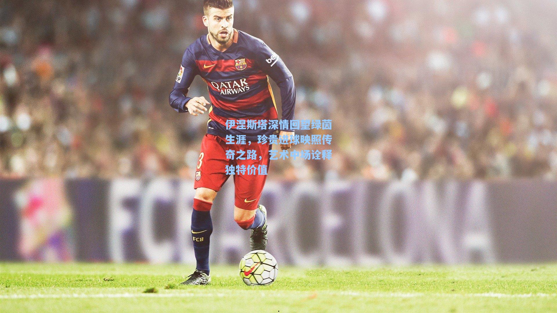 伊涅斯塔深情回望绿茵生涯,珍贵进球映照传奇之路,艺术中场诠释独特价值